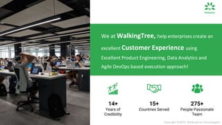 We at WalkingTree, help enterprises create an
excellent Customer Experience using
Excellent Product Engineering, Data Analytics and
Agile DevOps based execution approach!
15+
Countries Served
14+
Years of
Credibility
275+
People Passionate
Team
Copyright ©2023, WalkingTree Technologies
 