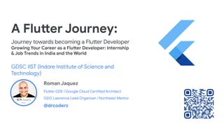 A Flutter Journey:
Journey towards becoming a Flutter Developer
Growing Your Career as a Flutter Developer: Internship
& Job Trends in India and the World
GDSC IIST (Indore Institute of Science and
Technology)
Roman Jaquez
Flutter GDE / Google Cloud Certified Architect
GDG Lawrence Lead Organizer / Northeast Mentor
@drcoderz
 