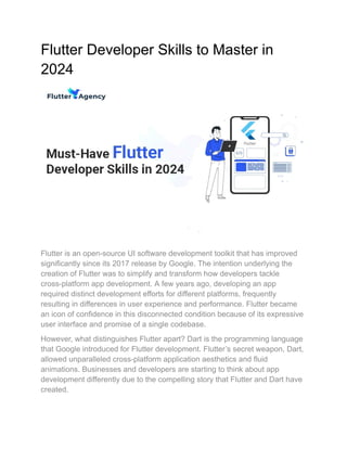 Flutter Developer Skills to Master in
2024
Flutter is an open-source UI software development toolkit that has improved
significantly since its 2017 release by Google. The intention underlying the
creation of Flutter was to simplify and transform how developers tackle
cross-platform app development. A few years ago, developing an app
required distinct development efforts for different platforms, frequently
resulting in differences in user experience and performance. Flutter became
an icon of confidence in this disconnected condition because of its expressive
user interface and promise of a single codebase.
However, what distinguishes Flutter apart? Dart is the programming language
that Google introduced for Flutter development. Flutter’s secret weapon, Dart,
allowed unparalleled cross-platform application aesthetics and fluid
animations. Businesses and developers are starting to think about app
development differently due to the compelling story that Flutter and Dart have
created.
 