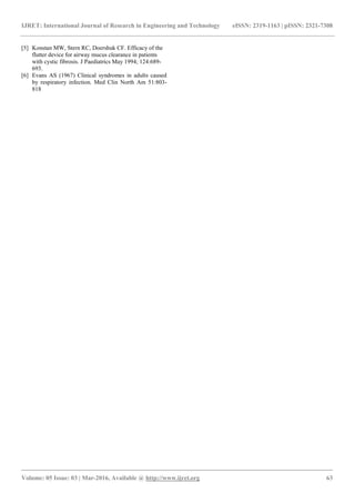 IJRET: International Journal of Research in Engineering and Technology eISSN: 2319-1163 | pISSN: 2321-7308
_______________________________________________________________________________________
Volume: 05 Issue: 03 | Mar-2016, Available @ http://www.ijret.org 63
[5] Konstan MW, Stern RC, Doershuk CF. Efficacy of the
flutter device for airway mucus clearance in patients
with cystic fibrosis. J Paediatrics May 1994; 124:689-
693.
[6] Evans AS (1967) Clinical syndromes in adults caused
by respiratory infection. Med Clin North Am 51:803-
818
 