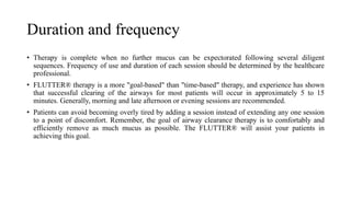 Duration and frequency
• Therapy is complete when no further mucus can be expectorated following several diligent
sequences. Frequency of use and duration of each session should be determined by the healthcare
professional.
• FLUTTER® therapy is a more "goal-based" than "time-based" therapy, and experience has shown
that successful clearing of the airways for most patients will occur in approximately 5 to 15
minutes. Generally, morning and late afternoon or evening sessions are recommended.
• Patients can avoid becoming overly tired by adding a session instead of extending any one session
to a point of discomfort. Remember, the goal of airway clearance therapy is to comfortably and
efficiently remove as much mucus as possible. The FLUTTER® will assist your patients in
achieving this goal.
 