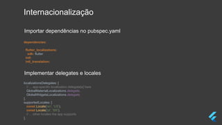 Internacionalização
dependencies:
flutter_localizations:
sdk: flutter
intl:
intl_translation:
localizationsDelegates: [
// ... app-specific localization delegate[s] here
GlobalMaterialLocalizations.delegate,
GlobalWidgetsLocalizations.delegate,
],
supportedLocales: [
const Locale('en', 'US'),
const Locale('pt', 'BR'),
// ... other locales the app supports
],
Importar dependências no pubspec.yaml
Implementar delegates e locales
 