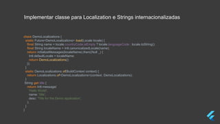 class DemoLocalizations {
static Future<DemoLocalizations> load(Locale locale) {
final String name = locale.countryCode.isEmpty ? locale.languageCode : locale.toString();
final String localeName = Intl.canonicalizedLocale(name);
return initializeMessages(localeName).then((Null _) {
Intl.defaultLocale = localeName;
return DemoLocalizations();
});
}
static DemoLocalizations of(BuildContext context) {
return Localizations.of<DemoLocalizations>(context, DemoLocalizations);
}
String get title {
return Intl.message(
'Hello World',
name: 'title',
desc: 'Title for the Demo application',
);
}
}
Implementar classe para Localization e Strings internacionalizadas
 