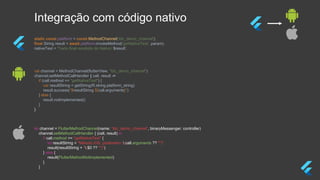 Integração com código nativo
static const platform = const MethodChannel(‘tdc_demo_channel');
final String result = await platform.invokeMethod('getNativeText', param);
nativeText = 'Texto final recebido do Nativo: $result';
val channel = MethodChannel(flutterView, "tdc_demo_channel")
channel.setMethodCallHandler { call, result ->
if (call.method == "getNativeText") {
var resultString = getString(R.string.platform_string)
result.success("$resultString ${call.arguments}")
} else {
result.notImplemented()
}
}
let channel = FlutterMethodChannel(name: “tdc_demo_channel”, binaryMessenger: controller)
channel.setMethodCallHandler { (call, result) in
if call.method == "getNativeText" {
let resultString = "Método iOS, parâmetro: (call.arguments ?? "")"
result(resultString + "($0 ?? "")")
} else {
result(FlutterMethodNotImplemented)
}
}
 