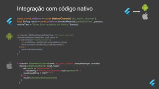 Integração com código nativo
static const platform = const MethodChannel(‘tdc_demo_channel');
final String result = await platform.invokeMethod('getNativeText', param);
nativeText = 'Texto final recebido do Nativo: $result';
val channel = MethodChannel(flutterView, "tdc_demo_channel")
channel.setMethodCallHandler { call, result ->
if (call.method == "getNativeText") {
var resultString = getString(R.string.platform_string)
result.success("$resultString ${call.arguments}")
} else {
result.notImplemented()
}
}
let channel = FlutterMethodChannel(name: “tdc_demo_channel”, binaryMessenger: controller)
channel.setMethodCallHandler { (call, result) in
if call.method == "getNativeText" {
let resultString = "Método iOS, parâmetro: (call.arguments ?? "")"
result(resultString + "($0 ?? "")")
} else {
result(FlutterMethodNotImplemented)
}
}
 