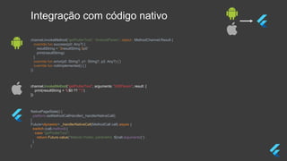 NativePageState() {
platform.setMethodCallHandler(_handlerNativeCall);
}
Future<dynamic> _handlerNativeCall(MethodCall call) async {
switch (call.method) {
case "getFlutterText":
return Future.value("Método Flutter, parâmetro: ${call.arguments}");
}
}
channel.invokeMethod("getFlutterText", arguments: "iOSParam", result: {
print(resultString + "($0 ?? "")")
})
channel.invokeMethod(“getFlutterText", “AndroidParam”, object : MethodChannel.Result {
override fun success(p0: Any?) {
resultString = "$resultString $p0"
print(resultString)
}
override fun error(p0: String?, p1: String?, p2: Any?) { }
override fun notImplemented() { }
})
Integração com código nativo
 