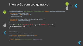 NativePageState() {
platform.setMethodCallHandler(_handlerNativeCall);
}
Future<dynamic> _handlerNativeCall(MethodCall call) async {
switch (call.method) {
case "getFlutterText":
return Future.value("Método Flutter, parâmetro: ${call.arguments}");
}
}
channel.invokeMethod("getFlutterText", arguments: "iOSParam", result: {
print(resultString + "($0 ?? "")")
})
channel.invokeMethod(“getFlutterText", “AndroidParam”, object : MethodChannel.Result {
override fun success(p0: Any?) {
resultString = "$resultString $p0"
print(resultString)
}
override fun error(p0: String?, p1: String?, p2: Any?) { }
override fun notImplemented() { }
})
Integração com código nativo
 