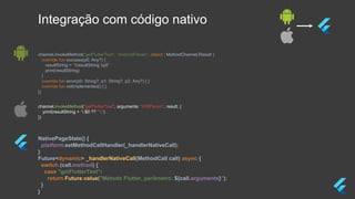NativePageState() {
platform.setMethodCallHandler(_handlerNativeCall);
}
Future<dynamic> _handlerNativeCall(MethodCall call) async {
switch (call.method) {
case "getFlutterText":
return Future.value("Método Flutter, parâmetro: ${call.arguments}");
}
}
channel.invokeMethod("getFlutterText", arguments: "iOSParam", result: {
print(resultString + "($0 ?? "")")
})
channel.invokeMethod(“getFlutterText", “AndroidParam”, object : MethodChannel.Result {
override fun success(p0: Any?) {
resultString = "$resultString $p0"
print(resultString)
}
override fun error(p0: String?, p1: String?, p2: Any?) { }
override fun notImplemented() { }
})
Integração com código nativo
 