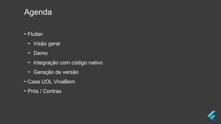 Agenda
- Flutter
- Visão geral
- Demo
- Integração com código nativo
- Geração de versão
- Case UOL VivaBem
- Prós / Contras
 