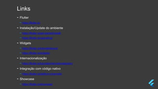Links
- Flutter
- https://flutter.io/
- Instalação/Update do ambiente
- https://flutter.io/get-started/install/
- https://flutter.io/upgrading/
- Widgets
- https://flutter.io/tutorials/layout/
- https://flutter.io/widgets/
- Internacionalização
- https://flutter.io/tutorials/internationalization/
- Integração com código nativo
- https://flutter.io/platform-channels/
- Showcase
- https://flutter.io/showcase/
 