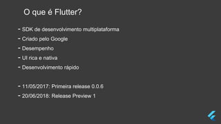 O que é Flutter?
- SDK de desenvolvimento multiplataforma
- Criado pelo Google
- Desempenho
- UI rica e nativa
- Desenvolvimento rápido
- 11/05/2017: Primeira release 0.0.6
- 20/06/2018: Release Preview 1
 