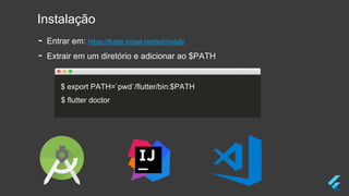 Instalação
- Entrar em: https://flutter.io/get-started/install/
- Extrair em um diretório e adicionar ao $PATH
$ export PATH=`pwd`/flutter/bin:$PATH
$ flutter doctor
 