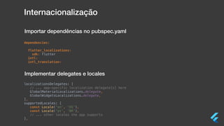 Internacionalização
dependencies:
flutter_localizations:
sdk: flutter
intl:
intl_translation:
localizationsDelegates: [
// ... app-specific localization delegate[s] here
GlobalMaterialLocalizations.delegate,
GlobalWidgetsLocalizations.delegate,
],
supportedLocales: [
const Locale('en', 'US'),
const Locale('pt', 'BR'),
// ... other locales the app supports
],
Importar dependências no pubspec.yaml
Implementar delegates e locales
 