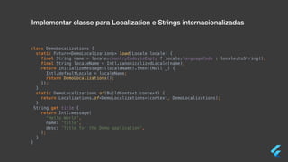 class DemoLocalizations {
static Future<DemoLocalizations> load(Locale locale) {
final String name = locale.countryCode.isEmpty ? locale.languageCode : locale.toString();
final String localeName = Intl.canonicalizedLocale(name);
return initializeMessages(localeName).then((Null _) {
Intl.defaultLocale = localeName;
return DemoLocalizations();
});
}
static DemoLocalizations of(BuildContext context) {
return Localizations.of<DemoLocalizations>(context, DemoLocalizations);
}
String get title {
return Intl.message(
'Hello World',
name: 'title',
desc: 'Title for the Demo application',
);
}
}
Implementar classe para Localization e Strings internacionalizadas
 