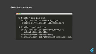 Executar comandos
$ flutter pub pub run
intl_translation:extract_to_arb
—output-dir=lib/i18n lib/main.dart
$ flutter pub pub run
intl_translation:generate_from_arb
--output-dir=lib/i18n
--no-use-deferred-loading
lib/main.dart lib/i18n/intl_messages.arb
 
