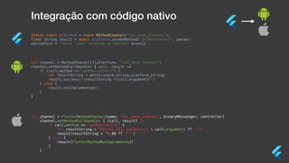 Integração com código nativo
static const platform = const MethodChannel(‘tdc_demo_channel');
final String result = await platform.invokeMethod('getNativeText', param);
nativeText = 'Texto final recebido do Nativo: $result';
val channel = MethodChannel(flutterView, "tdc_demo_channel")
channel.setMethodCallHandler { call, result ->
if (call.method == "getNativeText") {
var resultString = getString(R.string.platform_string)
result.success("$resultString ${call.arguments}")
} else {
result.notImplemented()
}
}
let channel = FlutterMethodChannel(name: “tdc_demo_channel”, binaryMessenger: controller)
channel.setMethodCallHandler { (call, result) in
if call.method == "getNativeText" {
let resultString = "Método iOS, parâmetro: (call.arguments ?? "")"
result(resultString + "($0 ?? "")")
} else {
result(FlutterMethodNotImplemented)
}
}
 