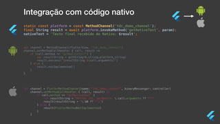 Integração com código nativo
static const platform = const MethodChannel(‘tdc_demo_channel');
final String result = await platform.invokeMethod('getNativeText', param);
nativeText = 'Texto final recebido do Nativo: $result';
val channel = MethodChannel(flutterView, "tdc_demo_channel")
channel.setMethodCallHandler { call, result ->
if (call.method == "getNativeText") {
var resultString = getString(R.string.platform_string)
result.success("$resultString ${call.arguments}")
} else {
result.notImplemented()
}
}
let channel = FlutterMethodChannel(name: “tdc_demo_channel”, binaryMessenger: controller)
channel.setMethodCallHandler { (call, result) in
if call.method == "getNativeText" {
let resultString = "Método iOS, parâmetro: (call.arguments ?? "")"
result(resultString + "($0 ?? "")")
} else {
result(FlutterMethodNotImplemented)
}
}
 
