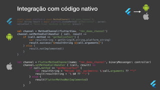 Integração com código nativo
static const platform = const MethodChannel(‘tdc_demo_channel');
final String result = await platform.invokeMethod('getNativeText', param);
nativeText = 'Texto final recebido do Nativo: $result';
val channel = MethodChannel(flutterView, "tdc_demo_channel")
channel.setMethodCallHandler { call, result ->
if (call.method == "getNativeText") {
var resultString = getString(R.string.platform_string)
result.success("$resultString ${call.arguments}")
} else {
result.notImplemented()
}
}
let channel = FlutterMethodChannel(name: “tdc_demo_channel”, binaryMessenger: controller)
channel.setMethodCallHandler { (call, result) in
if call.method == "getNativeText" {
let resultString = "Método iOS, parâmetro: (call.arguments ?? "")"
result(resultString + "($0 ?? "")")
} else {
result(FlutterMethodNotImplemented)
}
}
 