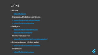 Links
- Flutter
- https://ﬂutter.io/
- Instalação/Update do ambiente
- https://ﬂutter.io/get-started/install/
- https://ﬂutter.io/upgrading/
- Widgets
- https://ﬂutter.io/tutorials/layout/
- https://ﬂutter.io/widgets/
- Internacionalização
- https://ﬂutter.io/tutorials/internationalization/
- Integração com código nativo
- https://ﬂutter.io/platform-channels/
- Showcase
- https://ﬂutter.io/showcase/
 