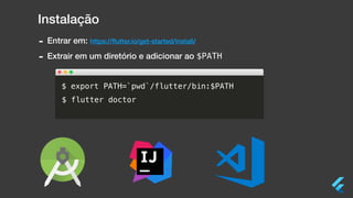 Instalação
- Entrar em: https://ﬂutter.io/get-started/install/
- Extrair em um diretório e adicionar ao $PATH
$ export PATH=`pwd`/flutter/bin:$PATH
$ flutter doctor
 