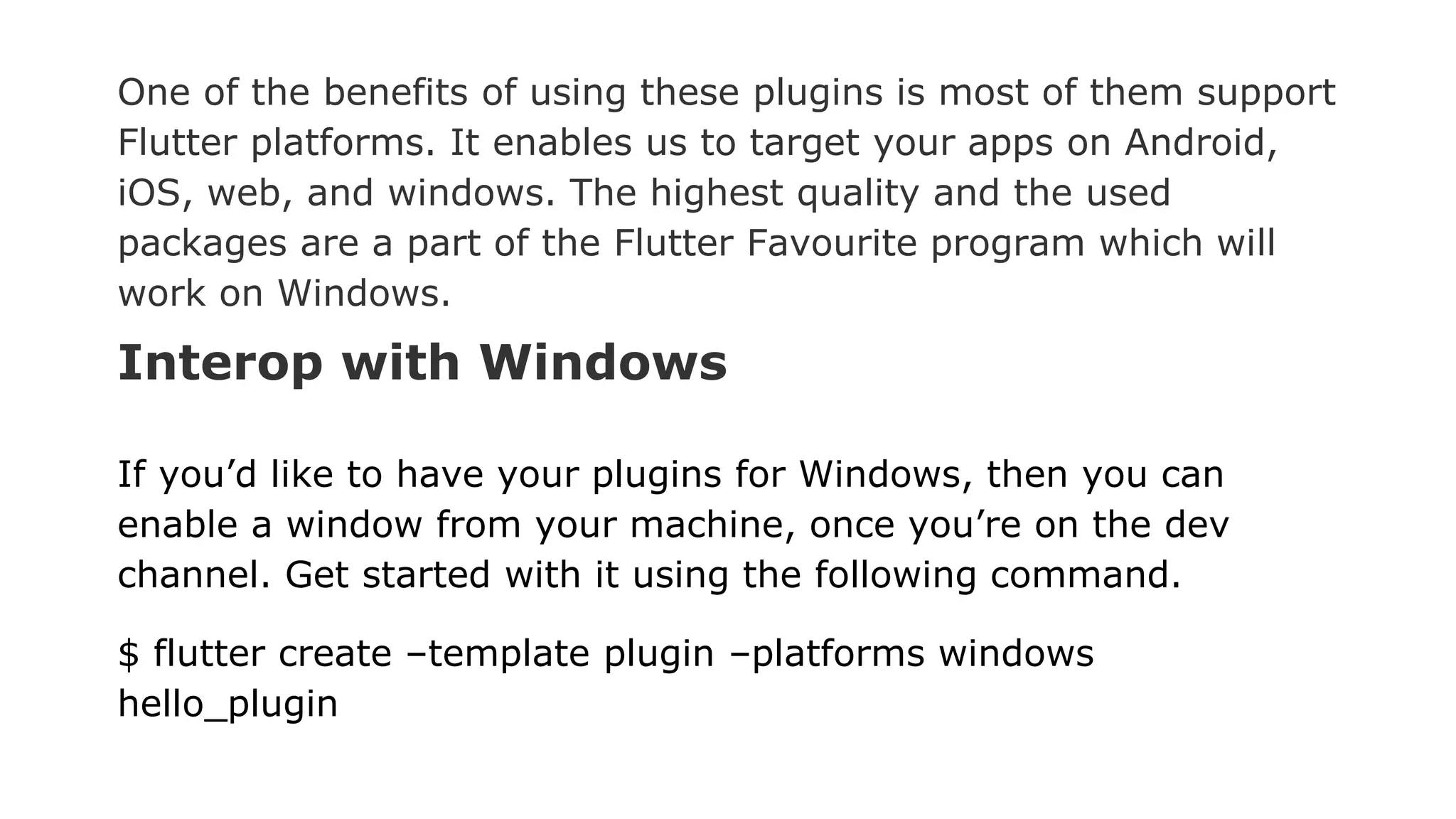 One of the benefits of using these plugins is most of them support Flutter platforms. It enables us to target your apps on Android, iOS, web, and windows. The highest quality and the used packages are a part of the Flutter Favourite program which will work on Windows. Interop with Windows If you’d like to have your plugins for Windows, then you can enable a window from your machine, once you’re on the dev channel. Get started with it using the following command. $ flutter create –template plugin –platforms windows hello_plugin 