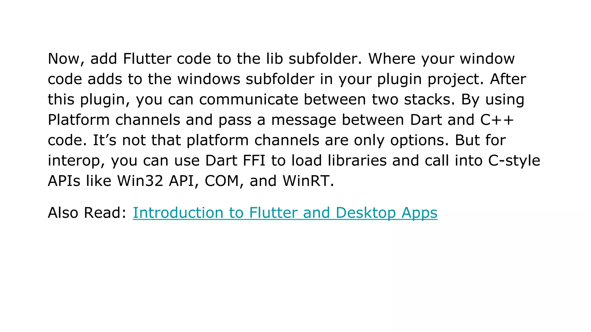 Now, add Flutter code to the lib subfolder. Where your window code adds to the windows subfolder in your plugin project. After this plugin, you can communicate between two stacks. By using Platform channels and pass a message between Dart and C++ code. It’s not that platform channels are only options. But for interop, you can use Dart FFI to load libraries and call into C-style APIs like Win32 API, COM, and WinRT. Also Read: Introduction to Flutter and Desktop Apps 