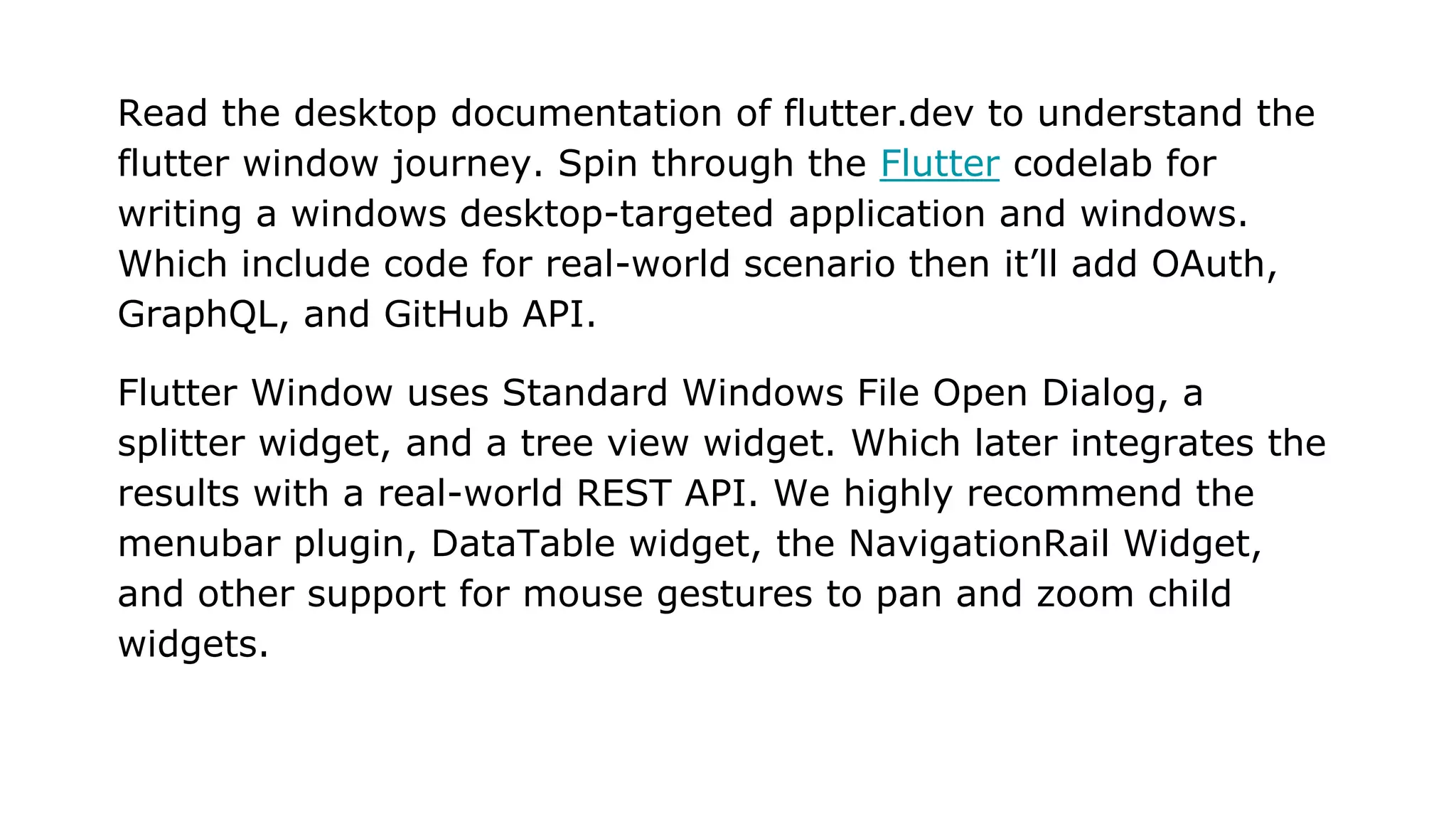 Read the desktop documentation of flutter.dev to understand the flutter window journey. Spin through the Flutter codelab for writing a windows desktop-targeted application and windows. Which include code for real-world scenario then it’ll add OAuth, GraphQL, and GitHub API. Flutter Window uses Standard Windows File Open Dialog, a splitter widget, and a tree view widget. Which later integrates the results with a real-world REST API. We highly recommend the menubar plugin, DataTable widget, the NavigationRail Widget, and other support for mouse gestures to pan and zoom child widgets. 