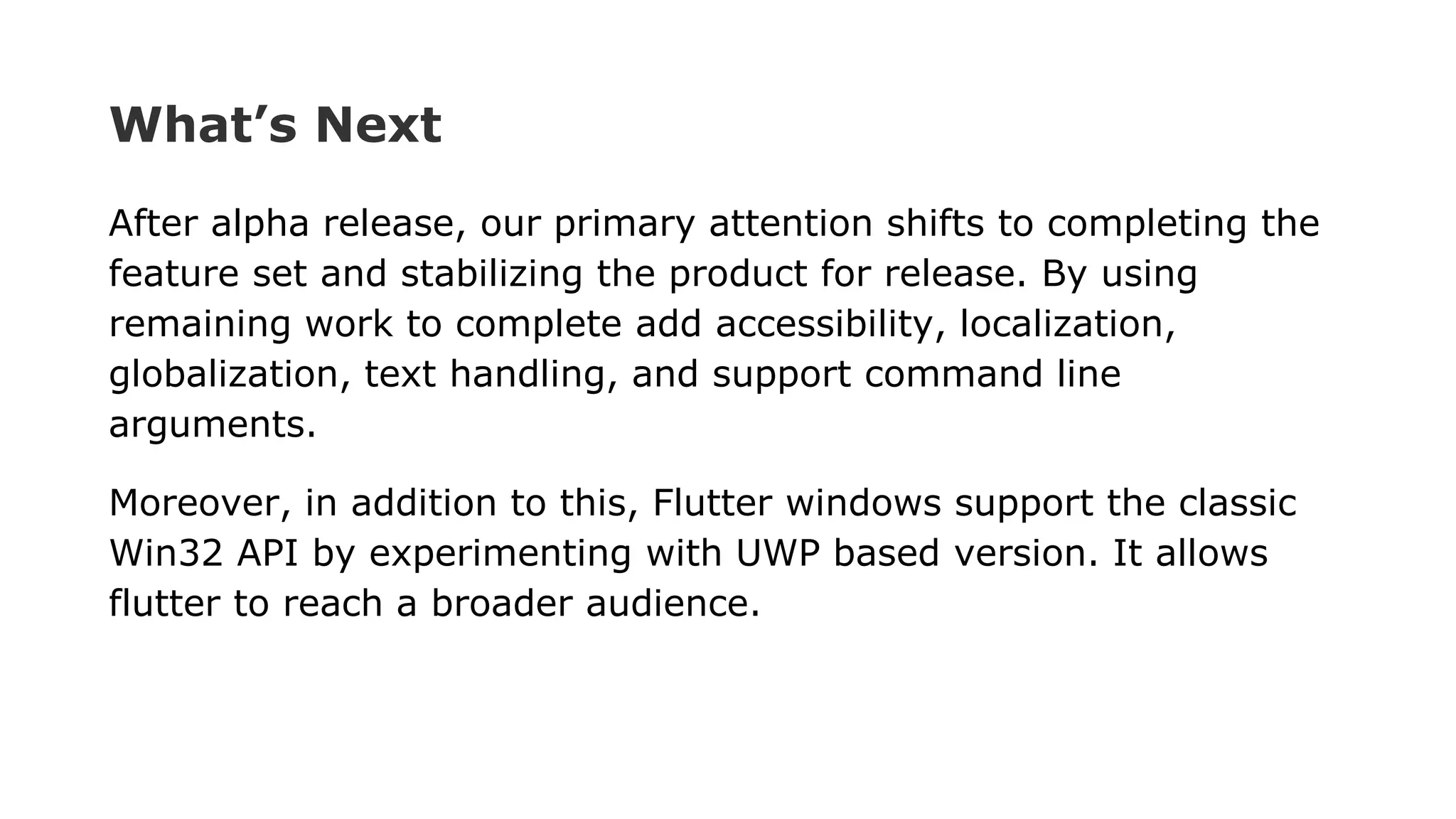 What’s Next After alpha release, our primary attention shifts to completing the feature set and stabilizing the product for release. By using remaining work to complete add accessibility, localization, globalization, text handling, and support command line arguments. Moreover, in addition to this, Flutter windows support the classic Win32 API by experimenting with UWP based version. It allows flutter to reach a broader audience. 