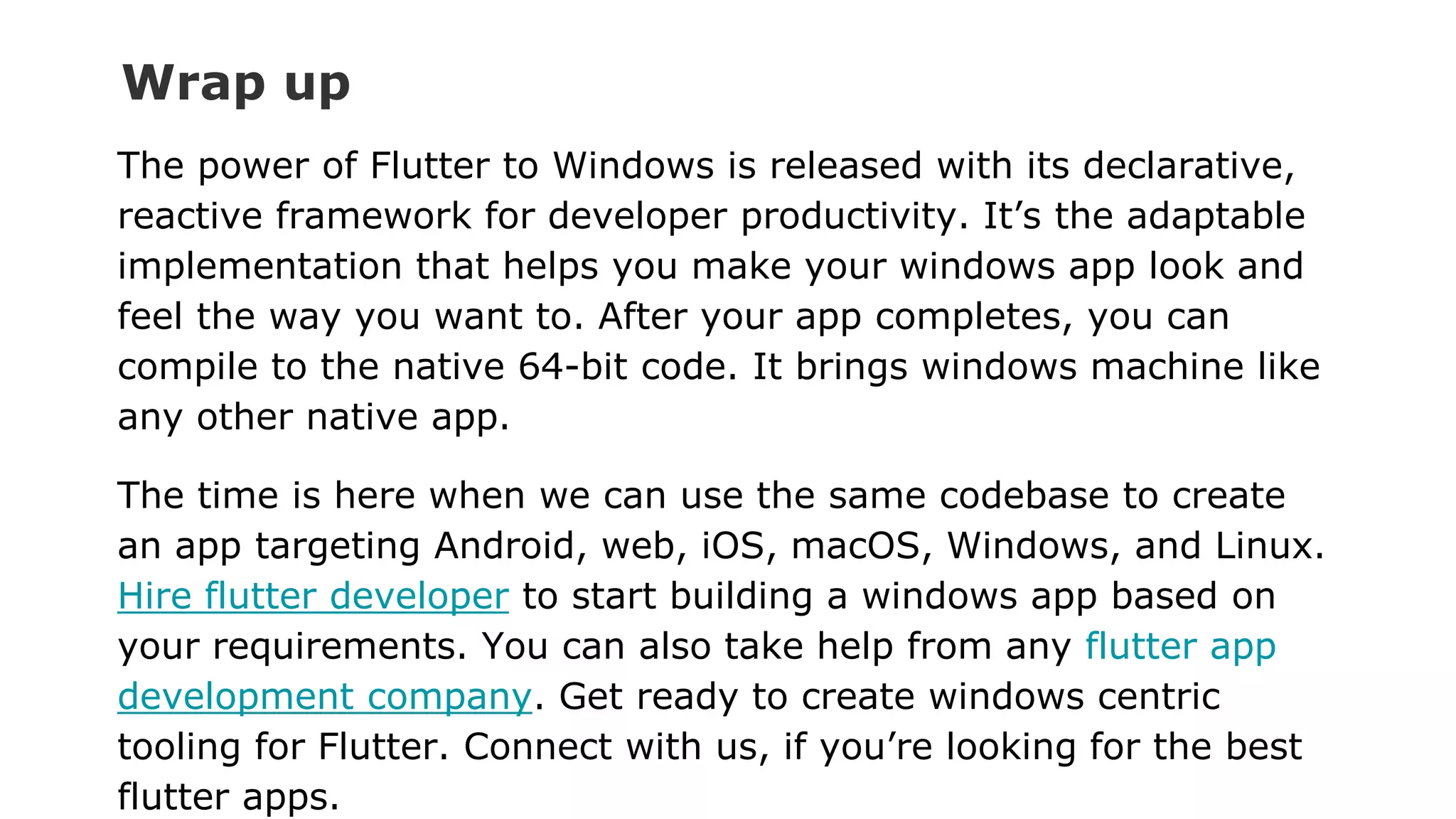 Wrap up The power of Flutter to Windows is released with its declarative, reactive framework for developer productivity. It’s the adaptable implementation that helps you make your windows app look and feel the way you want to. After your app completes, you can compile to the native 64-bit code. It brings windows machine like any other native app. The time is here when we can use the same codebase to create an app targeting Android, web, iOS, macOS, Windows, and Linux. Hire flutter developer to start building a windows app based on your requirements. You can also take help from any flutter app development company. Get ready to create windows centric tooling for Flutter. Connect with us, if you’re looking for the best flutter apps. 