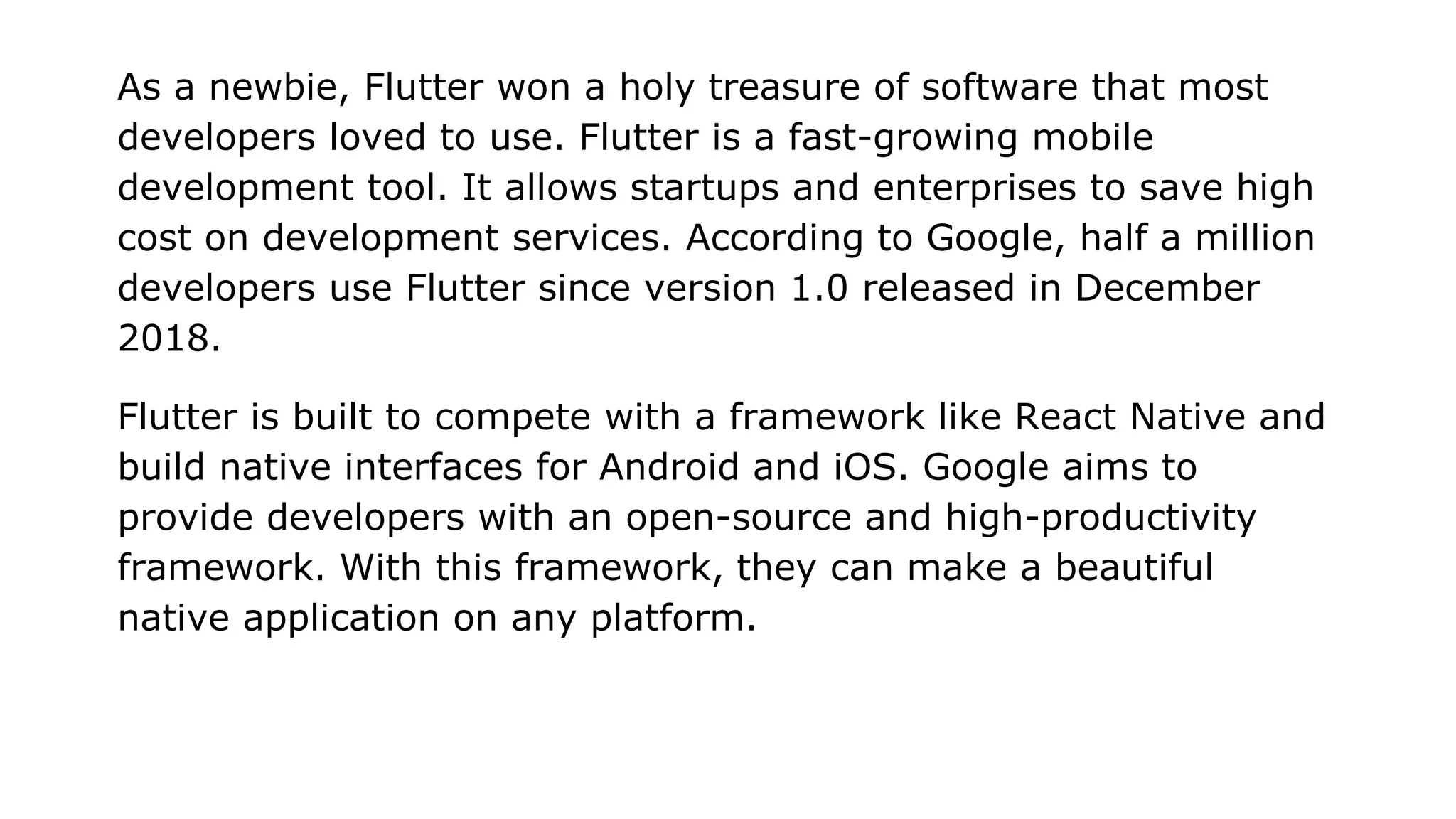 As a newbie, Flutter won a holy treasure of software that most developers loved to use. Flutter is a fast-growing mobile development tool. It allows startups and enterprises to save high cost on development services. According to Google, half a million developers use Flutter since version 1.0 released in December 2018. Flutter is built to compete with a framework like React Native and build native interfaces for Android and iOS. Google aims to provide developers with an open-source and high-productivity framework. With this framework, they can make a beautiful native application on any platform. 