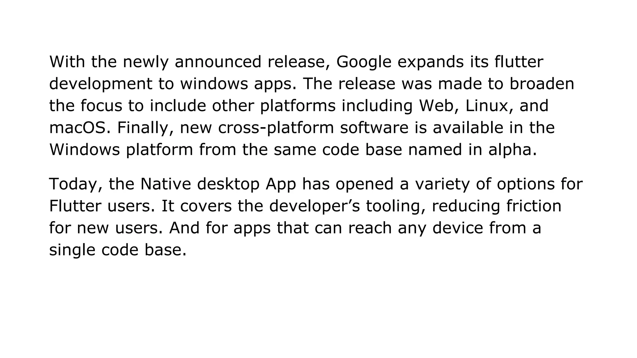 With the newly announced release, Google expands its flutter development to windows apps. The release was made to broaden the focus to include other platforms including Web, Linux, and macOS. Finally, new cross-platform software is available in the Windows platform from the same code base named in alpha. Today, the Native desktop App has opened a variety of options for Flutter users. It covers the developer’s tooling, reducing friction for new users. And for apps that can reach any device from a single code base. 