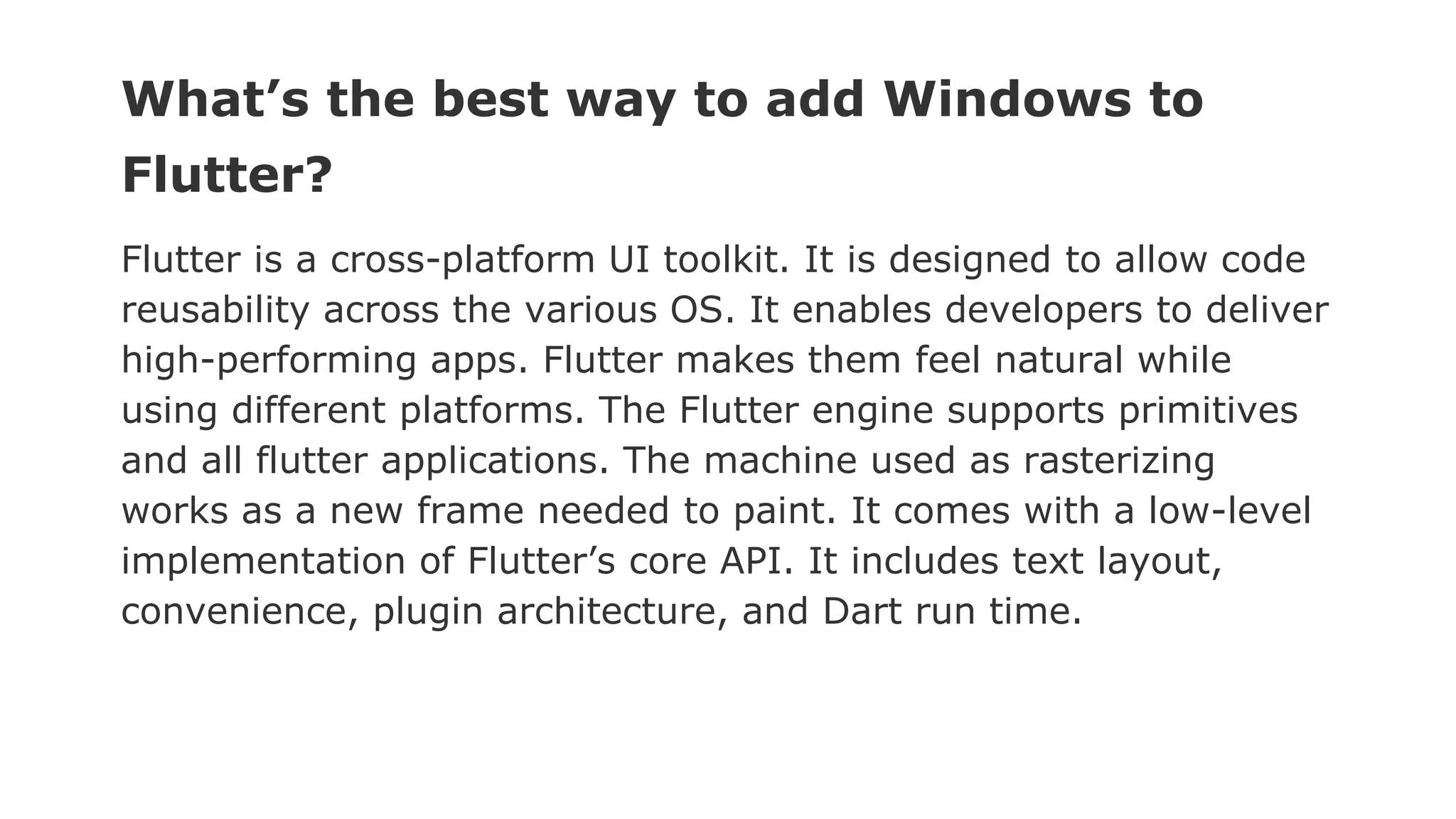 What’s the best way to add Windows to Flutter? Flutter is a cross-platform UI toolkit. It is designed to allow code reusability across the various OS. It enables developers to deliver high-performing apps. Flutter makes them feel natural while using different platforms. The Flutter engine supports primitives and all flutter applications. The machine used as rasterizing works as a new frame needed to paint. It comes with a low-level implementation of Flutter’s core API. It includes text layout, convenience, plugin architecture, and Dart run time. 