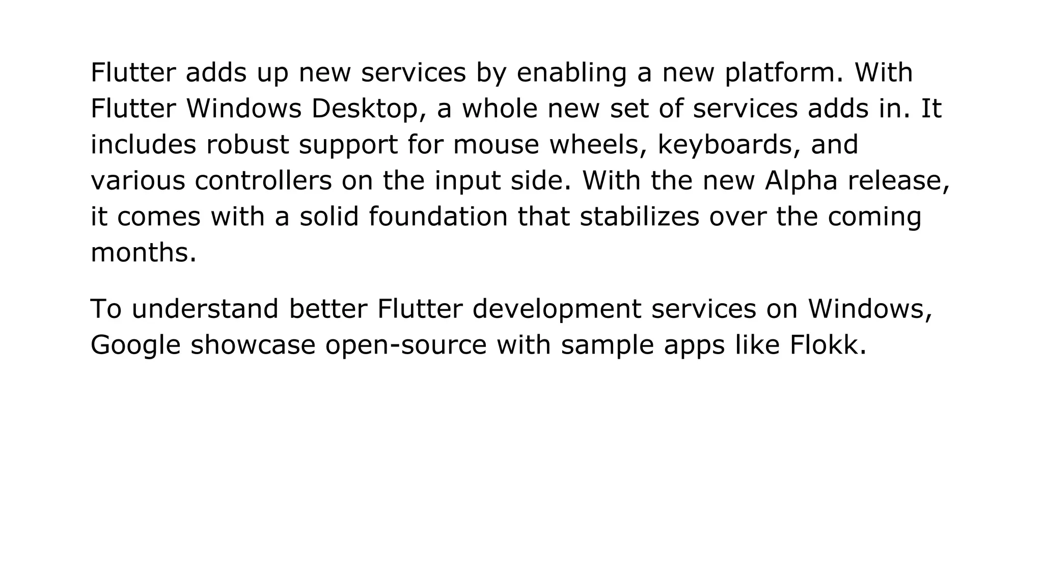 Flutter adds up new services by enabling a new platform. With Flutter Windows Desktop, a whole new set of services adds in. It includes robust support for mouse wheels, keyboards, and various controllers on the input side. With the new Alpha release, it comes with a solid foundation that stabilizes over the coming months. To understand better Flutter development services on Windows, Google showcase open-source with sample apps like Flokk. 
