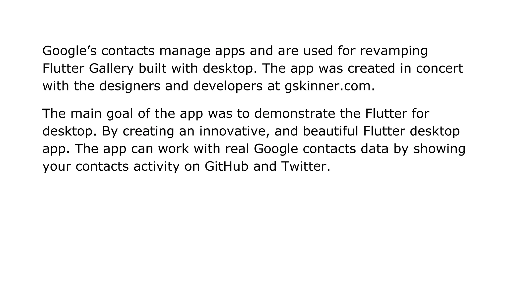 Google’s contacts manage apps and are used for revamping Flutter Gallery built with desktop. The app was created in concert with the designers and developers at gskinner.com. The main goal of the app was to demonstrate the Flutter for desktop. By creating an innovative, and beautiful Flutter desktop app. The app can work with real Google contacts data by showing your contacts activity on GitHub and Twitter. 