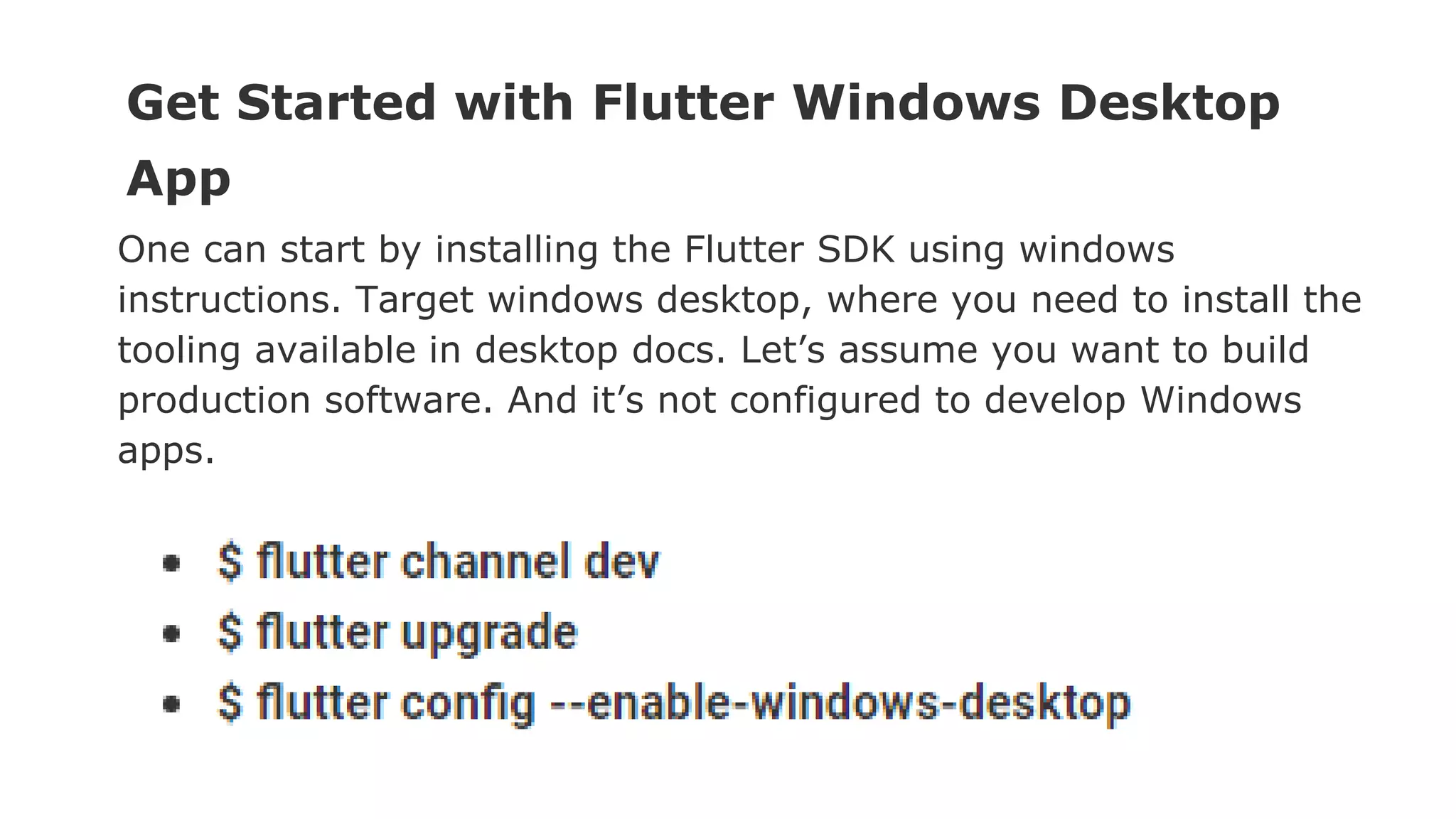 Get Started with Flutter Windows Desktop App One can start by installing the Flutter SDK using windows instructions. Target windows desktop, where you need to install the tooling available in desktop docs. Let’s assume you want to build production software. And it’s not configured to develop Windows apps. 