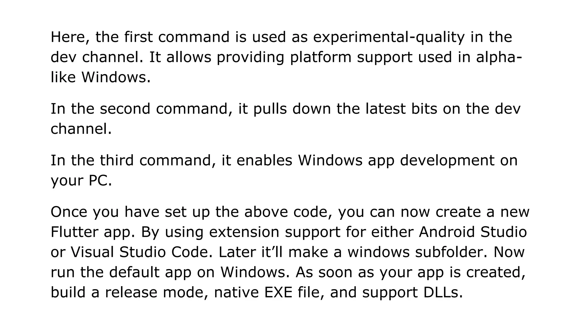 Here, the first command is used as experimental-quality in the dev channel. It allows providing platform support used in alpha- like Windows. In the second command, it pulls down the latest bits on the dev channel. In the third command, it enables Windows app development on your PC. Once you have set up the above code, you can now create a new Flutter app. By using extension support for either Android Studio or Visual Studio Code. Later it’ll make a windows subfolder. Now run the default app on Windows. As soon as your app is created, build a release mode, native EXE file, and support DLLs. 
