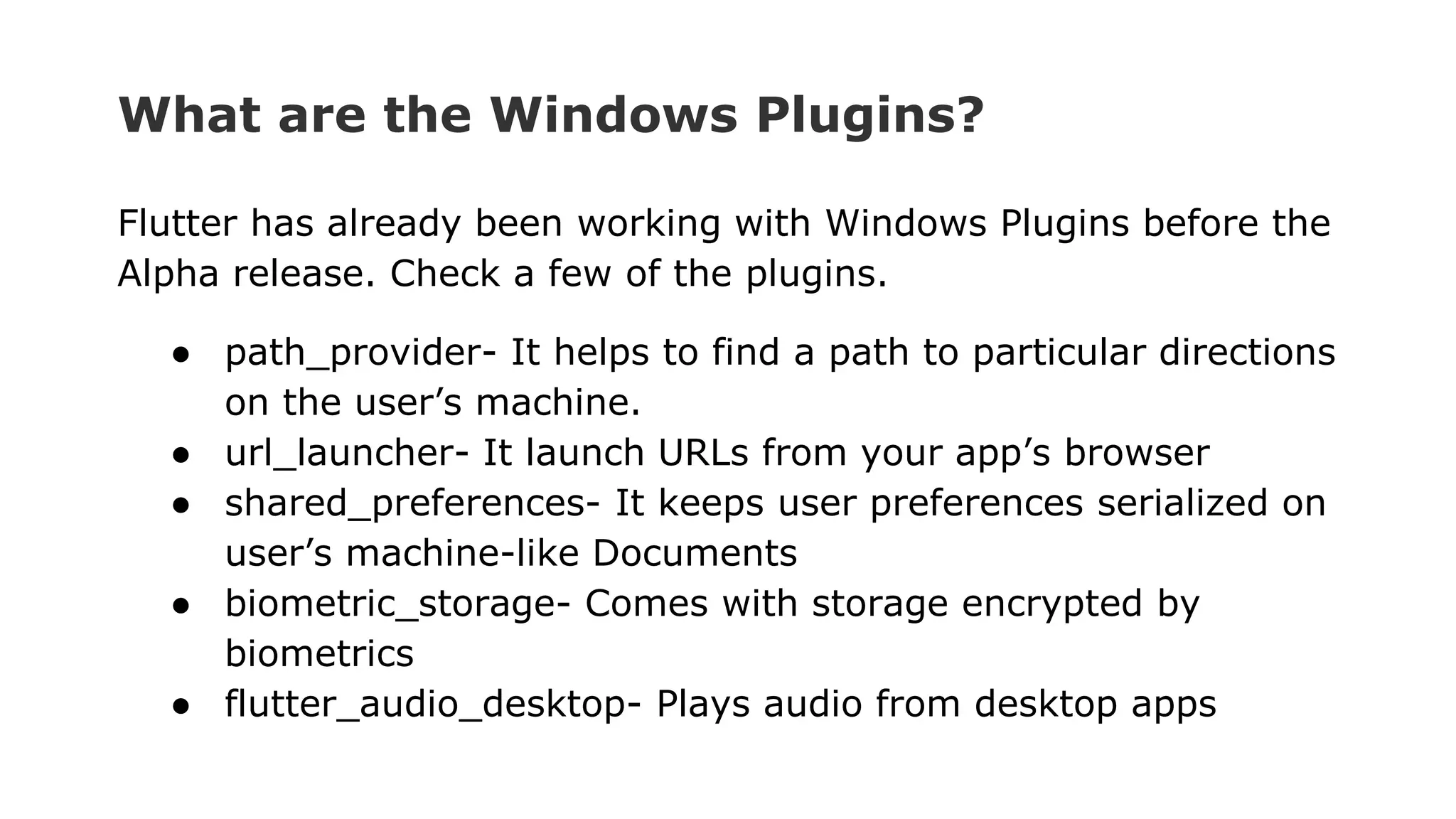 What are the Windows Plugins? Flutter has already been working with Windows Plugins before the Alpha release. Check a few of the plugins. ● path_provider- It helps to find a path to particular directions on the user’s machine. ● url_launcher- It launch URLs from your app’s browser ● shared_preferences- It keeps user preferences serialized on user’s machine-like Documents ● biometric_storage- Comes with storage encrypted by biometrics ● flutter_audio_desktop- Plays audio from desktop apps 