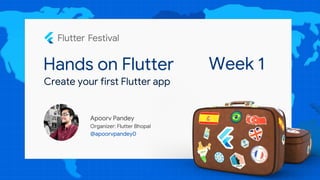 Hands on Flutter
Apoorv Pandey
Organizer: Flutter Bhopal
@apoorvpandey0
Create your first Flutter app
Week 1
 