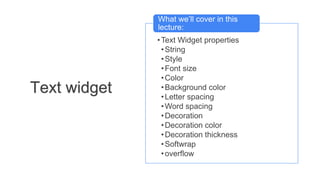 •Text Widget properties
•String
•Style
•Font size
•Color
•Background color
•Letter spacing
•Word spacing
•Decoration
•Decoration color
•Decoration thickness
•Softwrap
•overflow
What we’ll cover in this
lecture:
Text widget
 