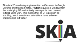Skia is a 2D rendering engine written in C++ used in Google
Chrome and Mozilla Firefox. Flutter requests a window from
the underlying OS and entirely manages its own content
in Skia using Dart. This means that all UI logic such as
scrolling, touch events and animations have to be re-
implemented in Flutter.
 