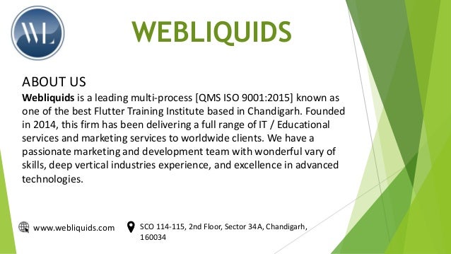 WEBLIQUIDS
ABOUT US
Webliquids is a leading multi-process [QMS ISO 9001:2015] known as
one of the best Flutter Training Institute based in Chandigarh. Founded
in 2014, this firm has been delivering a full range of IT / Educational
services and marketing services to worldwide clients. We have a
passionate marketing and development team with wonderful vary of
skills, deep vertical industries experience, and excellence in advanced
technologies.
www.webliquids.com SCO 114-115, 2nd Floor, Sector 34A, Chandigarh,
160034
 