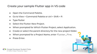 Create your sample Flutter app in VS code
● Open the Command Palette.
● Go to View > Command Palette or ctrl + Shift + P.
● Type flutter
● Select the Flutter: New Project.
● When prompted for Which Flutter Project, select Application.
● Create or select the parent directory for the new project folder.
● When prompted for a Project Name, enter flutter_fire.
● Press Enter.
 