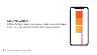 Column widget
In Flutter, the Column widget is used to create a vertical arrangement of widgets.
It allows you to stack widgets on top of each other in a columnar fashion.
 