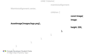 child: Column(
mainAxisAlignment:
MainAxisAlignment.center,
children: [
const Image(
image:
AssetImage('images/logo.png'),
height: 200,
),
],
),
),
);
}
}
 