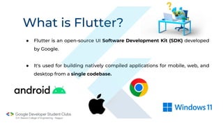 What is Flutter?
● Flutter is an open-source UI Software Development Kit (SDK) developed
by Google.
● It's used for building natively compiled applications for mobile, web, and
desktop from a single codebase.
 