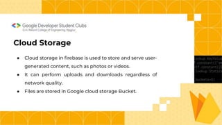 G.H. Raisoni College of Engineering, Nagpur
Cloud Storage
● Cloud storage in firebase is used to store and serve user-
generated content, such as photos or videos.
● It can perform uploads and downloads regardless of
network quality.
● Files are stored in Google cloud storage Bucket.
 