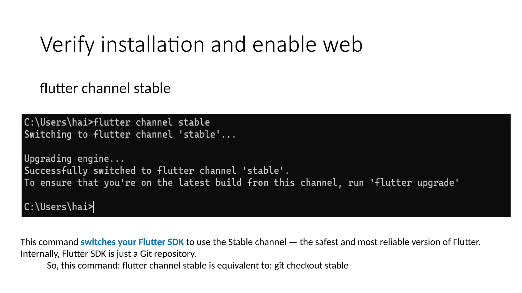 Verify installation and enable web
flutter channel stable
This command switches your Flutter SDK to use the Stable channel — the safest and most reliable version of Flutter.
Internally, Flutter SDK is just a Git repository.
So, this command: flutter channel stable is equivalent to: git checkout stable
 
