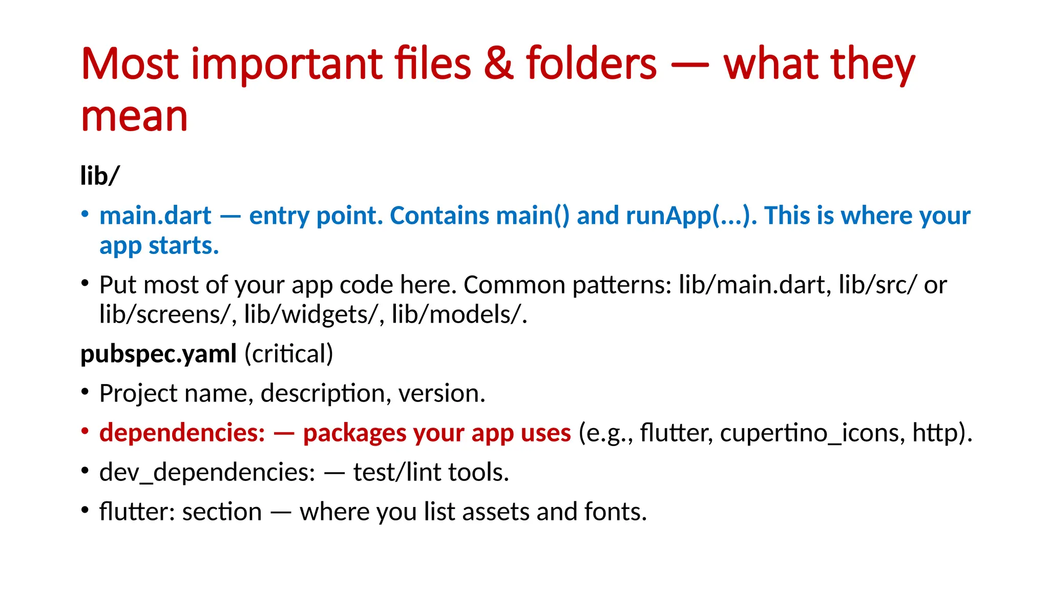 Most important files & folders — what they
mean
lib/
• main.dart — entry point. Contains main() and runApp(...). This is where your
app starts.
• Put most of your app code here. Common patterns: lib/main.dart, lib/src/ or
lib/screens/, lib/widgets/, lib/models/.
pubspec.yaml (critical)
• Project name, description, version.
• dependencies: — packages your app uses (e.g., flutter, cupertino_icons, http).
• dev_dependencies: — test/lint tools.
• flutter: section — where you list assets and fonts.
 