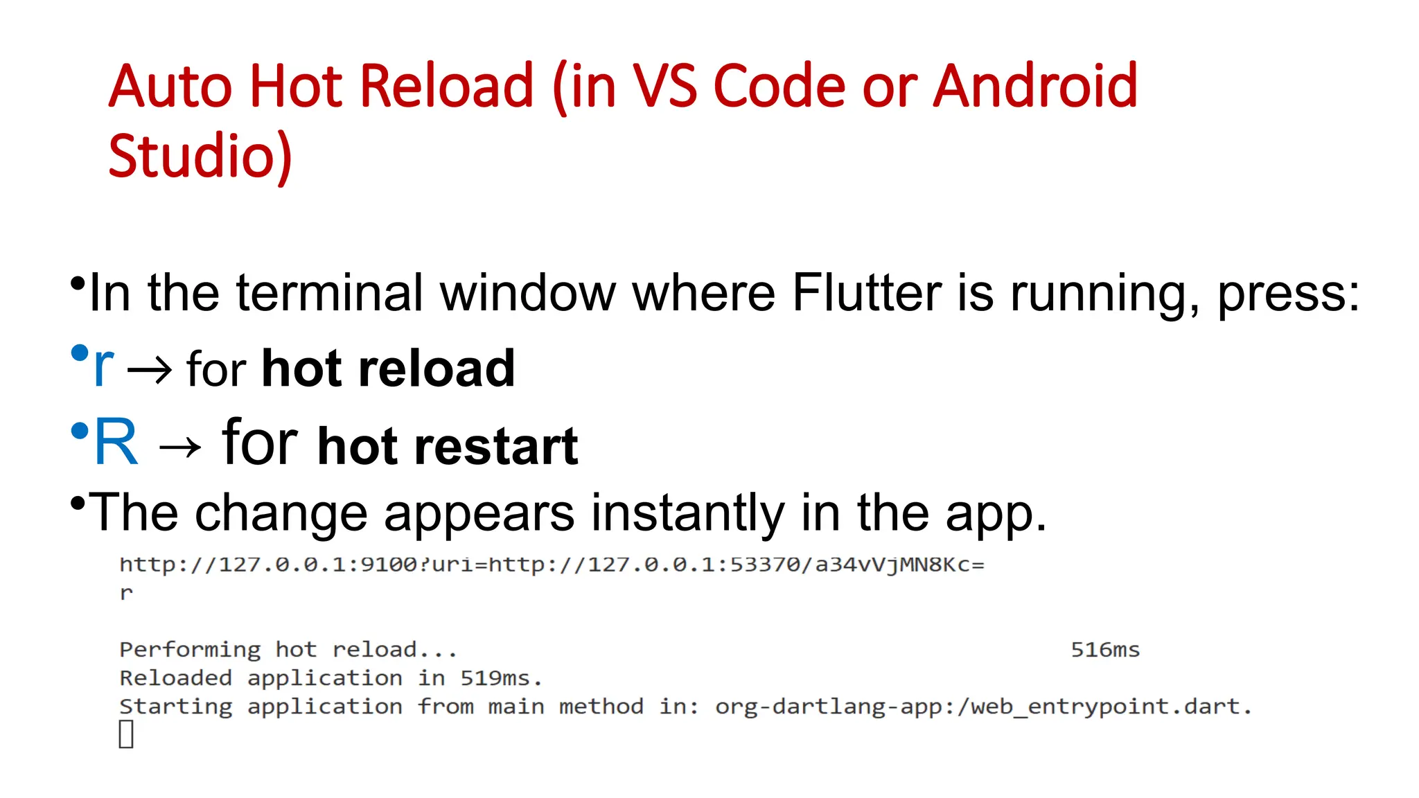 Auto Hot Reload (in VS Code or Android
Studio)
•In the terminal window where Flutter is running, press:
•r → for hot reload
•R → for hot restart
•The change appears instantly in the app.
 