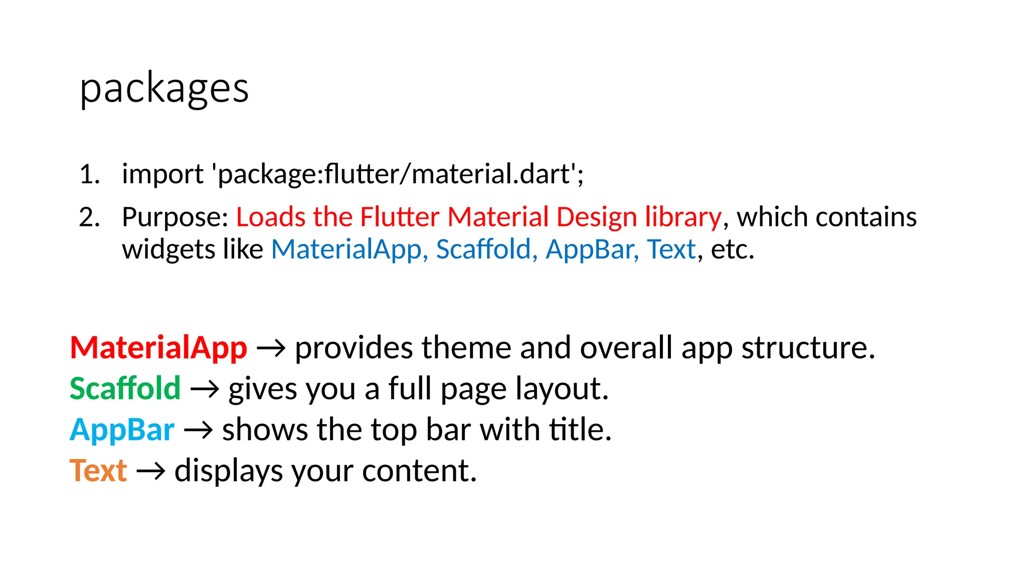 packages
1. import 'package:flutter/material.dart';
2. Purpose: Loads the Flutter Material Design library, which contains
widgets like MaterialApp, Scaffold, AppBar, Text, etc.
MaterialApp → provides theme and overall app structure.
Scaffold → gives you a full page layout.
AppBar → shows the top bar with title.
Text → displays your content.
 